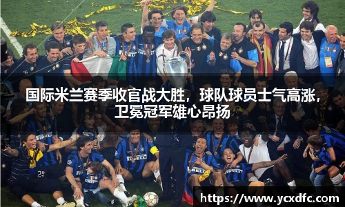 国际米兰赛季收官战大胜，球队球员士气高涨，卫冕冠军雄心昂扬