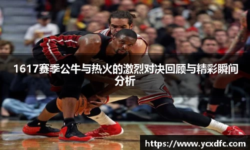1617赛季公牛与热火的激烈对决回顾与精彩瞬间分析